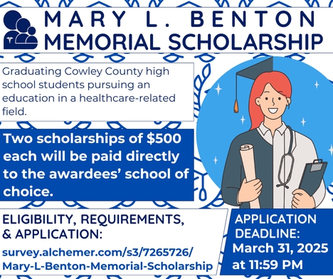 Mary L. Benton Memorial Scholarship Graduating Cowley County high school students pursuing an education in a healthcare-related field. Two scholarships of $500 each will be paid directly to the awardees’ school of choice. Visit survey.alchemer.com/s3/7265726/ Mary-L-Benton-Memorial-Scholarship for eligibility, requirements, & application. The deadline is March 31, 2025 at 11:59 PM.